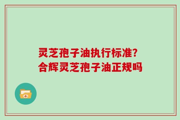 灵芝孢子油执行标准？合辉灵芝孢子油正规吗