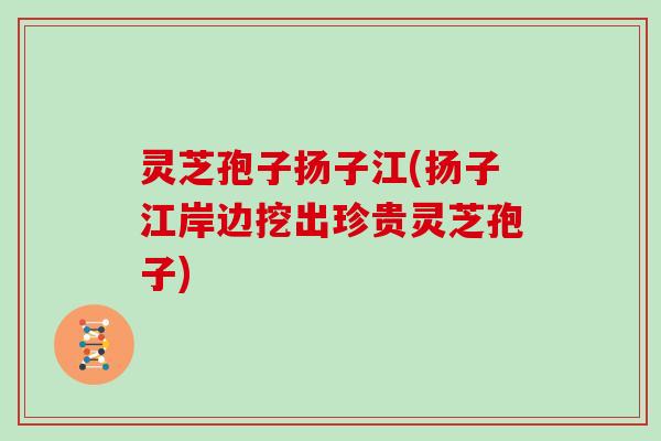 灵芝孢子扬子江(扬子江岸边挖出珍贵灵芝孢子)