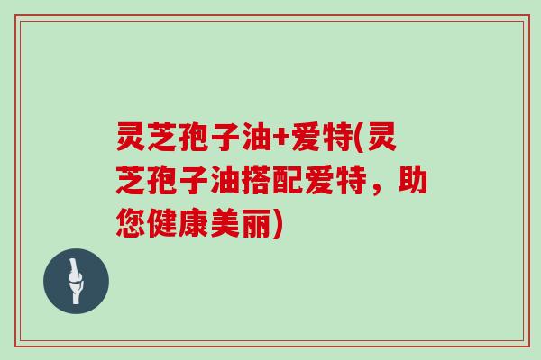 灵芝孢子油+爱特(灵芝孢子油搭配爱特，助您健康美丽)
