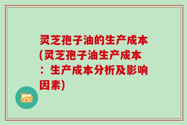 灵芝孢子油的生产成本(灵芝孢子油生产成本:生产成本分析及影响因素)
