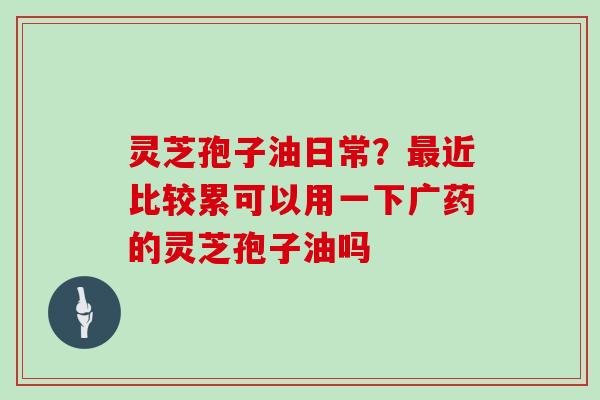 灵芝孢子油日常?最近比较累可以用一下广药的灵芝孢子油吗