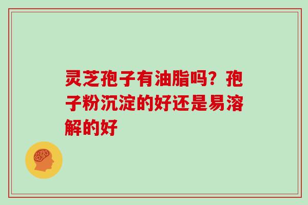 灵芝孢子有油脂吗?孢子粉沉淀的好还是易溶解的好