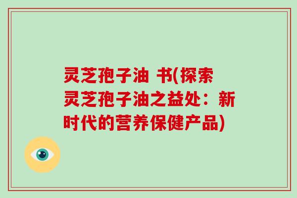 灵芝孢子油 书(探索灵芝孢子油之益处:新时代的营养保健产品)