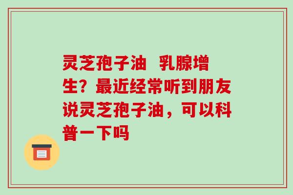 灵芝孢子油 乳腺增生?最近经常听到朋友说灵芝孢子油,可以科普一下吗