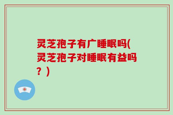 灵芝孢子有广睡眠吗(灵芝孢子对睡眠有益吗?)