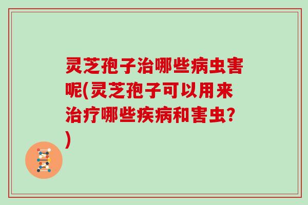 灵芝孢子治哪些病虫害呢(灵芝孢子可以用来治疗哪些疾病和害虫?)