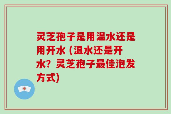 灵芝孢子是用温水还是用开水 (温水还是开水?灵芝孢子最佳泡发方式)