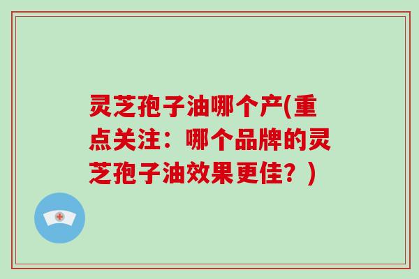 灵芝孢子油哪个产(重点关注:哪个品牌的灵芝孢子油效果更佳?)