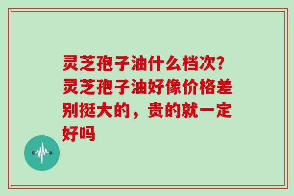 灵芝孢子油什么档次？灵芝孢子油好像价格差别挺大的，贵的就一定好吗