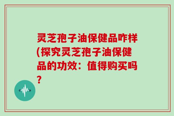 灵芝孢子油保健品咋样(探究灵芝孢子油保健品的功效:值得购买吗?