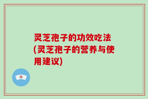 灵芝孢子的功效吃法 (灵芝孢子的营养与使用建议)