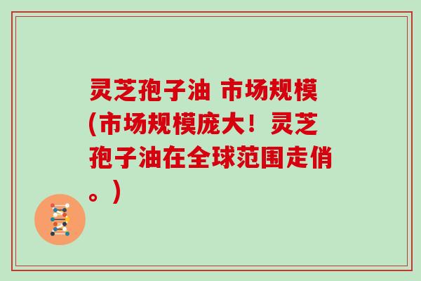 灵芝孢子油 市场规模(市场规模庞大!灵芝孢子油在全球范围走俏。)