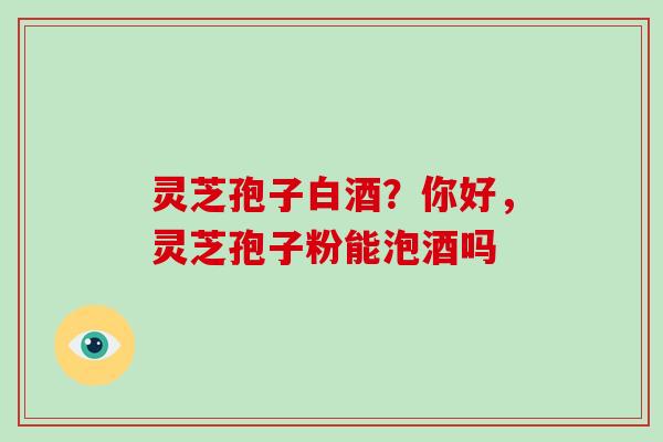 灵芝孢子白酒?你好,灵芝孢子粉能泡酒吗