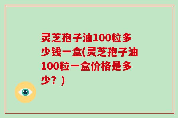 灵芝孢子油100粒多少钱一盒(灵芝孢子油100粒一盒价格是多少?)