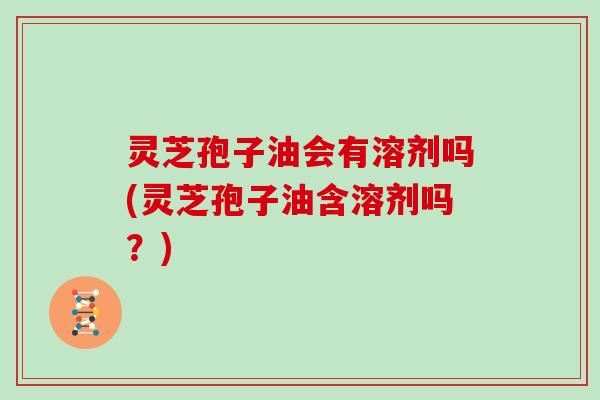 灵芝孢子油会有溶剂吗(灵芝孢子油含溶剂吗?)