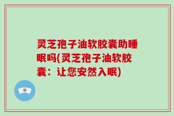灵芝孢子油软胶囊助睡眠吗(灵芝孢子油软胶囊:让您安然入眠)
