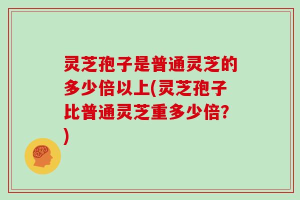 灵芝孢子是普通灵芝的多少倍以上(灵芝孢子比普通灵芝重多少倍?)