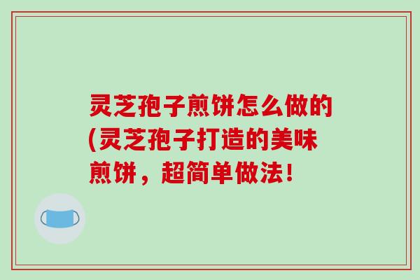 灵芝孢子煎饼怎么做的(灵芝孢子打造的美味煎饼,超简单做法!