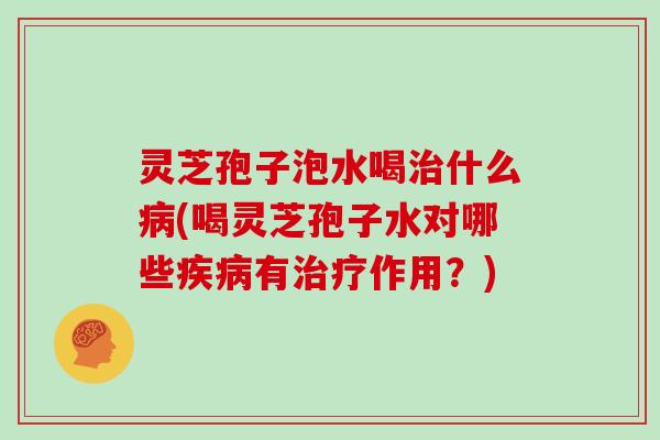 灵芝孢子泡水喝治什么病(喝灵芝孢子水对哪些疾病有治疗作用?)