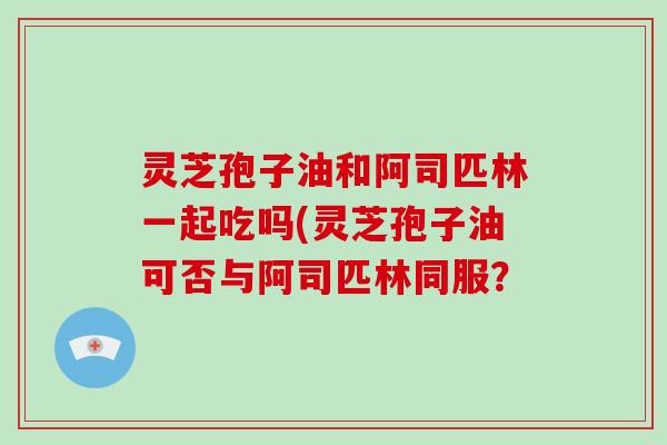 灵芝孢子油和阿司匹林一起吃吗(灵芝孢子油可否与阿司匹林同服？