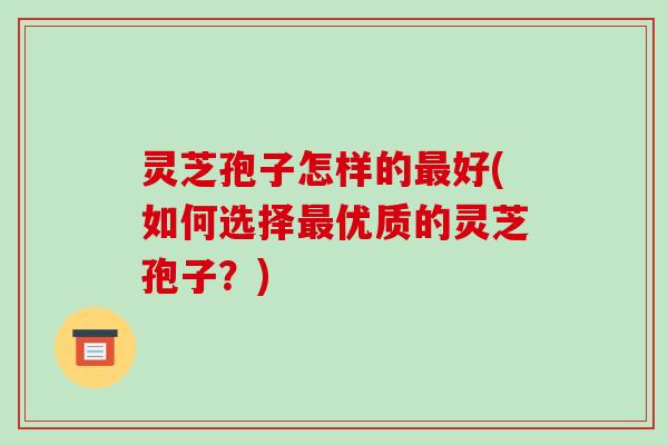 灵芝孢子怎样的最好(如何选择最优质的灵芝孢子?)