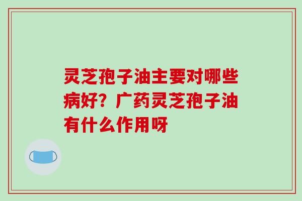 灵芝孢子油主要对哪些病好?广药灵芝孢子油有什么作用呀