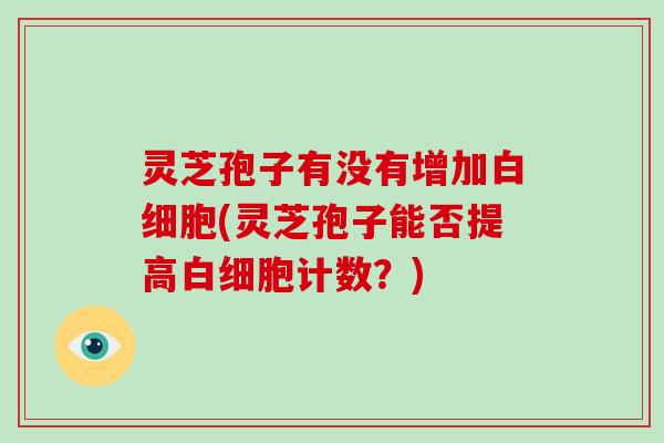 灵芝孢子有没有增加白细胞(灵芝孢子能否提高白细胞计数？)
