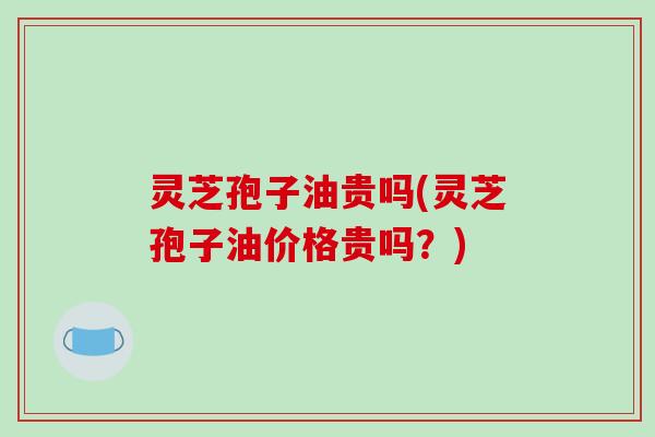 灵芝孢子油贵吗(灵芝孢子油价格贵吗?)