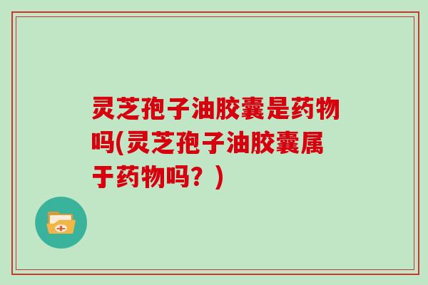 灵芝孢子油胶囊是药物吗(灵芝孢子油胶囊属于药物吗?)