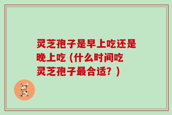 灵芝孢子是早上吃还是晚上吃 (什么时间吃灵芝孢子最合适？)