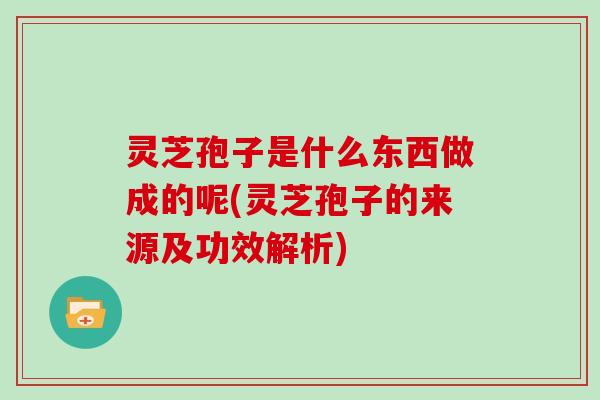灵芝孢子是什么东西做成的呢(灵芝孢子的来源及功效解析)