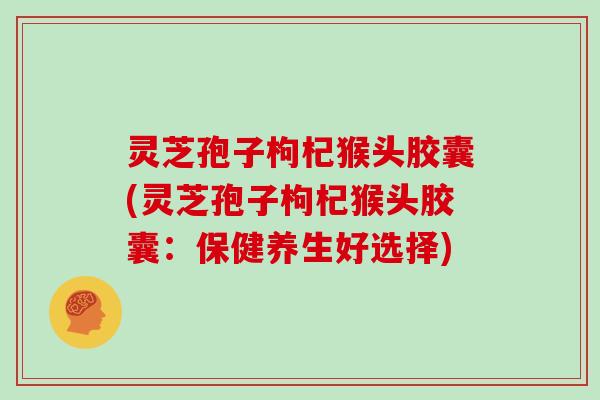 灵芝孢子枸杞猴头胶囊(灵芝孢子枸杞猴头胶囊：保健养生好选择)