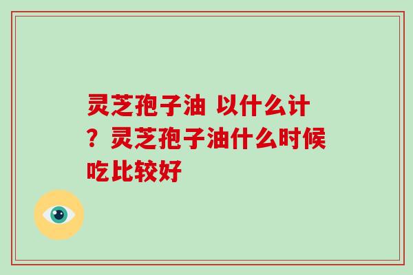 灵芝孢子油 以什么计?灵芝孢子油什么时候吃比较好