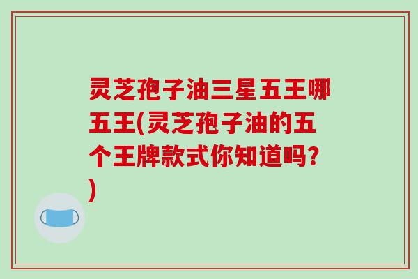 灵芝孢子油三星五王哪五王(灵芝孢子油的五个王牌款式你知道吗？)
