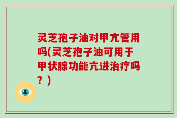 灵芝孢子油对甲亢管用吗(灵芝孢子油可用于甲状腺功能亢进治疗吗?)