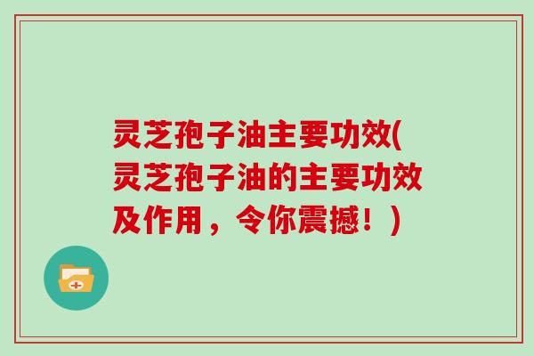 灵芝孢子油主要功效(灵芝孢子油的主要功效及作用，令你震撼！)