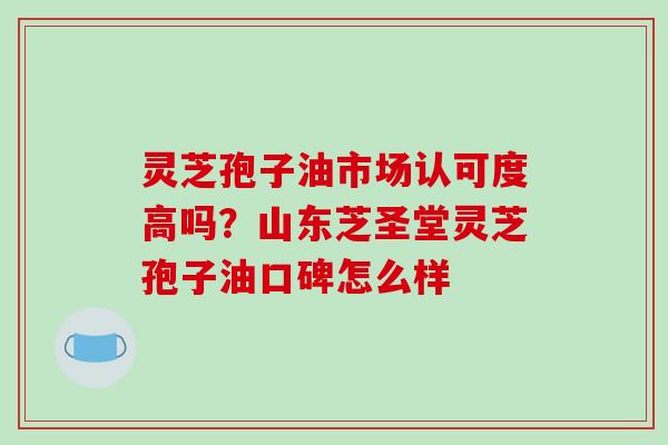 灵芝孢子油市场认可度高吗？山东芝圣堂灵芝孢子油口碑怎么样