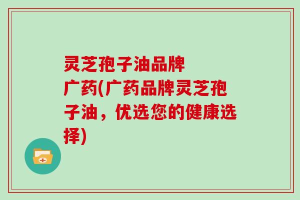 灵芝孢子油品牌 广药(广药品牌灵芝孢子油,优选您的健康选择)