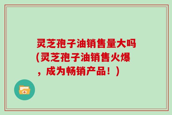灵芝孢子油销售量大吗(灵芝孢子油销售火爆，成为畅销产品！)