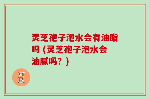 灵芝孢子泡水会有油脂吗 (灵芝孢子泡水会油腻吗?)