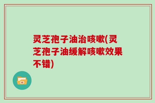 灵芝孢子油治咳嗽(灵芝孢子油缓解咳嗽效果不错)