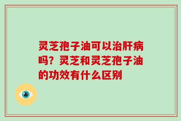 灵芝孢子油可以治肝病吗?灵芝和灵芝孢子油的功效有什么区别
