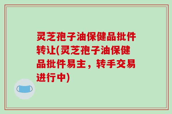 灵芝孢子油保健品批件转让(灵芝孢子油保健品批件易主，转手交易进行中)