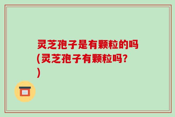 灵芝孢子是有颗粒的吗(灵芝孢子有颗粒吗？)