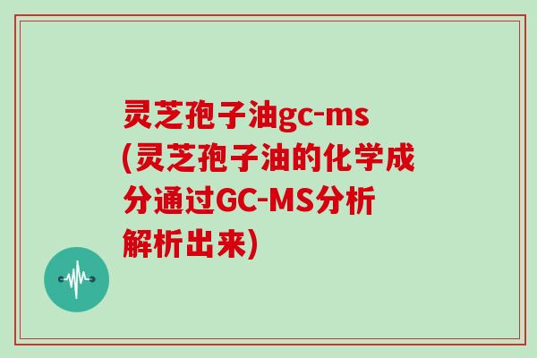 灵芝孢子油gc-ms(灵芝孢子油的化学成分通过GC-MS分析解析出来)
