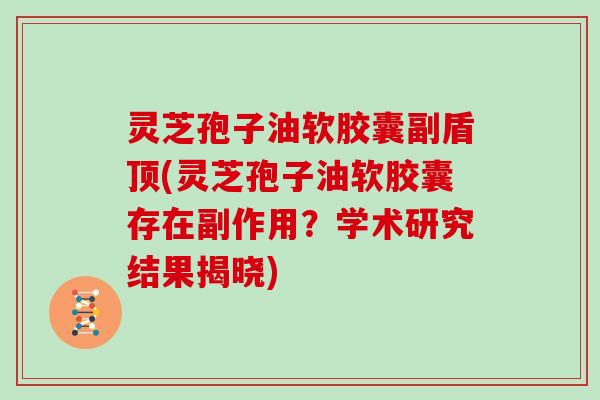 灵芝孢子油软胶囊副盾顶(灵芝孢子油软胶囊存在副作用？学术研究结果揭晓)