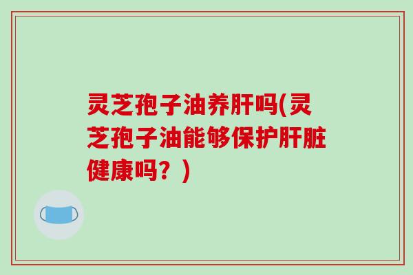 灵芝孢子油养肝吗(灵芝孢子油能够保护肝脏健康吗?)