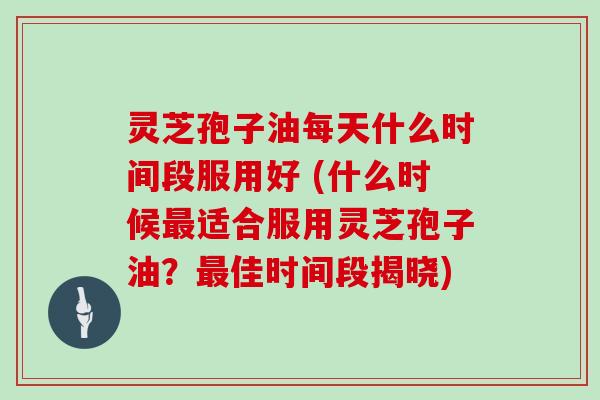 灵芝孢子油每天什么时间段服用好 (什么时候最适合服用灵芝孢子油?最佳时间段揭晓)