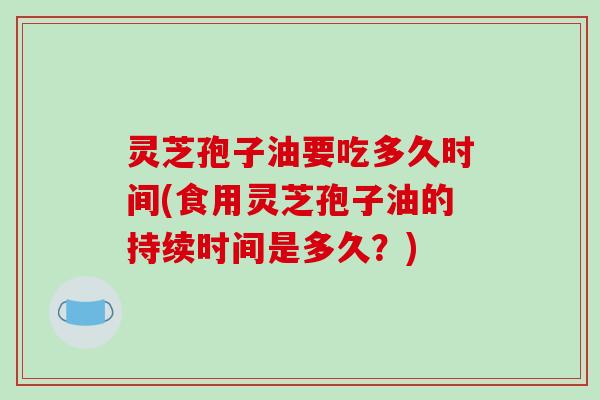 灵芝孢子油要吃多久时间(食用灵芝孢子油的持续时间是多久?)
