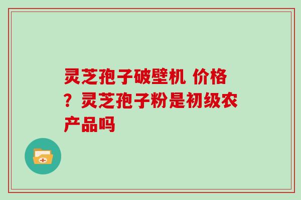 灵芝孢子破壁机 价格?灵芝孢子粉是初级农产品吗
